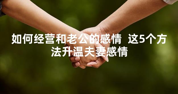 如何经营和老公的感情  这5个方法升温夫妻感情
